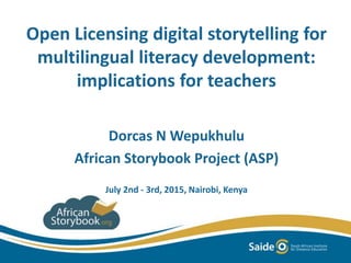 Open Licensing digital storytelling for
multilingual literacy development:
implications for teachers
Dorcas N Wepukhulu
African Storybook Project (ASP)
July 2nd - 3rd, 2015, Nairobi, Kenya
 