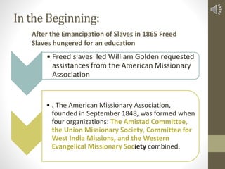 In the Beginning:
• Freed slaves led William Golden requested
assistances from the American Missionary
Association
• . The...