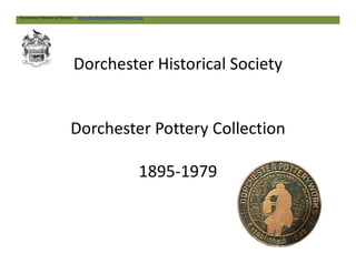 Dorchester Historical Society
Dorchester Pottery Collection
Dorchester Historical Society www.dorchesterhistoricalsociety.org
Dorchester Pottery Collection
1895-1979
 
