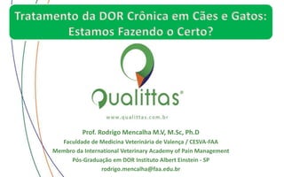 Prof. Rodrigo Mencalha M.V, M.Sc, Ph.D
Faculdade de Medicina Veterinária de Valença / CESVA-FAA
Membro da International Veterinary Academy of Pain Management
Pós-Graduação em DOR Instituto Albert Einstein - SP
rodrigo.mencalha@faa.edu.br
Tratamento da DOR Crônica em Cães e Gatos:
Estamos Fazendo o Certo?
 