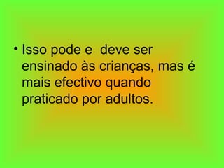 • Isso pode e deve ser
ensinado às crianças, mas é
mais efectivo quando
praticado por adultos.
 
