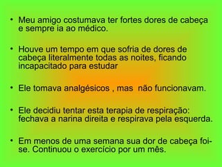 • Meu amigo costumava ter fortes dores de cabeça
e sempre ia ao médico.
• Houve um tempo em que sofria de dores de
cabeça literalmente todas as noites, ficando
incapacitado para estudar
• Ele tomava analgésicos , mas não funcionavam.
• Ele decidiu tentar esta terapia de respiração:
fechava a narina direita e respirava pela esquerda.
• Em menos de uma semana sua dor de cabeça foi-
se. Continuou o exercício por um mês.
 