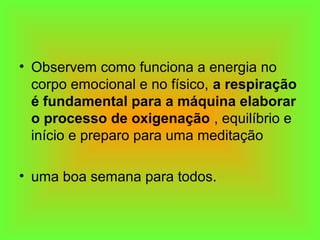 • Observem como funciona a energia no
corpo emocional e no físico, a respiração
é fundamental para a máquina elaborar
o processo de oxigenação , equilíbrio e
início e preparo para uma meditação
• uma boa semana para todos.
 