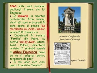 1866 este anul primelor
publicaţii literare ale lui
Eminescu:
● În ianuarie, la moartea
profesorului Aron Pumnul,
elevii săi scot o broşură în
care apare şi poezia "La
mormântul lui Aron Pumnul"
semnată M. Eminoviciu.
● Debutează în revista
"Familia" din Pesta, cu
poezia "De-aş avea". Atunci
Iosif Vulcan, directorul
revistei, îi schimbă numele
în Mihai Eminescu, nume
ce va fi adoptat pentru
totdeauna de poet.
● Îi mai apar încă cinci
poezii în revista "Familia".
Mormântul profesorului
Aron Pumnul, Cernăuţi
Revista “Familia”
 