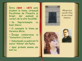 Între 1869 - 1872 este
student la Viena. Urmează
Facultatea de Filozofie şi
Drept, dar audiază şi
cursuri de la alte facultăţi.
 Se împrieteneşte cu
Ioan Slavici.
 O cunoaşte la Viena pe
Veronica Micle.
 Începe colaborarea la
"Convorbiri Literare“.
 Debutează ca publicist în
ziarul "Albina" din Pesta.
 Apar primele semne ale
bolii lui.
Plăcuţa de pe
casa din Viena
în care a locuit
Eminescu
 