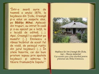Bojdeuca lui Ion Creangă din Ţicău,
Iaşi – Muzeu memorial.
Uşa acestei case a fost deschisă pentru
prietenul său Mihai Eminescu.
“Într-o seară aurie de
toamnă a anului 1876, la
bojdeuca din Ţicău, Creangă
şi-a adus un oaspete ales,
pe Bădiţa Mihai. Aplecaţi
din trupuri, au intrat în casă
şi s-au aşezat pe o laiţă, la
o lecuţă de odihnă, […].
Apoi, Creangă l-a ospătat pe
musafir […]. Eminescu a
rămas încântat de acest fel
de viaţă, de peisajul rustic
din jurul bojdeucii […]. În
zilele însorite, cei doi buni
prieteni ieşeau prin spatele
bojdeucii şi admirau în
tăcere frumuseţile Iaşului.”
 