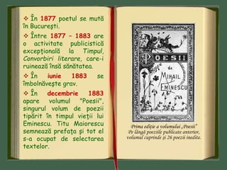  În 1877 poetul se mută
în Bucureşti.
 Între 1877 – 1883 are
o activitate publicistică
excepţională la Timpul,
Convorbiri literare, care-i
ruinează însă sănătatea.
 În iunie 1883 se
îmbolnăveşte grav.
 În decembrie 1883
apare volumul "Poesii",
singurul volum de poezii
tipărit în timpul vieţii lui
Eminescu. Titu Maiorescu
semnează prefaţa şi tot el
s-a ocupat de selectarea
textelor.
Prima ediţie a volumului „Poesii”
Pe lângă poeziile publicate anterior,
volumul cuprinde şi 26 poezii inedite.
 