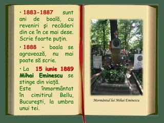 • 1883-1887 sunt
ani de boală, cu
reveniri şi recăderi
din ce în ce mai dese.
Scrie foarte puţin.
• 1888 – boala se
agravează, nu mai
poate să scrie.
• La 15 iunie 1889
Mihai Eminescu se
stinge din viaţă.
Este înmormântat
în cimitirul Bellu,
Bucureşti, la umbra
unui tei.
Mormântul lui Mihai Eminescu
 