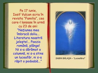 SABIN BĂLAŞA – “Luceafărul”
Pe 17 iunie,
Iosif Vulcan scria în
revista “Familia”, cea
care-l lansase în urmă
cu 23 de ani:
“Naţiunea mea
îmbracă doliu...
Literatura noastră
jeleşte!... Poezia
română, plânge!
Ni s-a dărâmat o
columnă, ni s-a stins
un luceafăr, ni s-a
răpit o podoabă...”
 