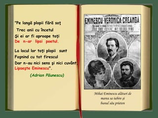 "Pe langă plopii fără soţ
Trec anii cu încetul
Şi ei ar fi aproape toţi
De n-ar lipsi poetul.
La locul lor toţi plopii sunt
Foşnind cu tot firescul
Dar n-au nici sens şi nici cuvânt,
Lipseşte Eminescu".
(Adrian Păunescu)
Mihai Eminescu alături de
marea sa iubire şi
bunul său prieten
 