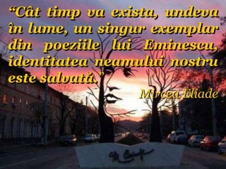 “Cât timp va exista, undeva
în lume, un singur exemplar
din poeziile lui Eminescu,
identitatea neamului nostru
este salvată.”
Mircea Eliade
 