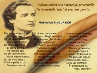 Mai am un singur dor:
În liniştea serii
Să mă lăsaţi să mor
La marginea mării;
Să-mi fie somnul lin
Şi codrul aproape,
Pe-ntinsele ape
Să am un cer senin.
Nu-mi trebuie flamuri,
Nu voi sicriu bogat,
Ci-mi împletiţi un pat
Din tinere ramuri
Cum n-oi mai fi pribeag
De-atunci înainte,
M-or troieni cu drag
Aduceri aminte.
Luceferi, ce răsar
Din umbra de cetini,
Fiindu-mi prieteni,
O să-mi zâmbească iar.
Va geme de patemi
Al mării aspru cânt...
Ci eu voi fi pământ
În singurătate-mi.
(1883, decembrie)
Şi nime-n urma mea
Nu-mi plângă la creştet,
Doar toamna glas să dea
Frunzişului veşted.
Pe când cu zgomot cad
Izvoarele-ntr-una,
Alunece luna
Prin vârfuri lungi de brad.
Pătrunză talanga
Al serii rece vânt,
Deasupra-mi teiul sfânt
Să-şi scuture creanga.
MAI AM UN SINGUR DOR
Coloana sonoră este o romanţă, pe versurile
“testamentului liric” al poetului, poezia:
 