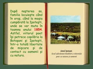 După naşterea sa,
familia locuieşte când
în oraş, când la moşia
cumpărată la Ipoteşti,
unde se vor muta în
toamna anului 1854.
Astfel, viitorul poet
îşi petrece copilăria la
Botoşani şi Ipoteşti,
într-o totală libertate
de mişcare şi de
contact cu oamenii şi
cu natura.
Satul Ipoteşti,
locul adevăratei întâlniri a viitorului
poet cu natura şi oamenii
 
