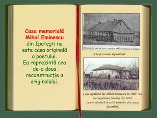 Casa memorială
Mihai Eminescu
din Ipoteşti nu
este casa originală
a poetului.
Ea reprezintă cea
de-a doua
reconstrucţie a
originalului.
Anexă a casei; dependinţă
Casa copilăriei lui Mihai Eminescu în 1909 (nu
mai aparţinea familiei din 1878;
fusese vândută de tatăl poetului din cauza
datoriilor)
 
