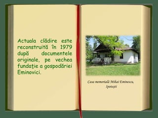 Actuala clădire este
reconstruită în 1979
după documentele
originale, pe vechea
fundaţie a gospodăriei
Eminovici.
Casa memorială Mihai Eminescu,
Ipoteşti
 