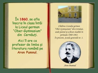 În 1860, se afla
înscris în clasa întâi
la Liceul german
“Ober-Gymnasium”
din Cernăuţi.
Aici îl are ca
profesor de limba şi
literatura română pe
Aron Pumnul.
Clădirea Liceului german
“Ober-Gymnasium” din Cernăuţi,
unde poetul şi-a făcut studiile în
perioada 1860-1863.
În prezent, Şcoala generală nr. 1.
Aron Pumnul
 