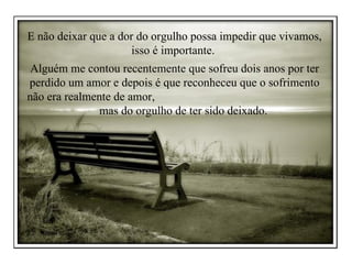 E não deixar que a dor do orgulho possa impedir que vivamos, isso é importante.  Alguém me contou recentemente que sofreu dois anos por ter perdido um amor e depois é que reconheceu que o sofrimento não era realmente de amor,  mas do orgulho de ter sido deixado.  