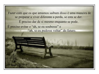 Fazer com que os que amamos saibam disso é uma maneira de se preparar a viver diferente a perda, se esta se der.  É preciso dar de si mesmo enquanto se pode.  É preciso evitar o “ah, se eu soubesse” e  “ah, se eu pudesse voltar” do futuro.  