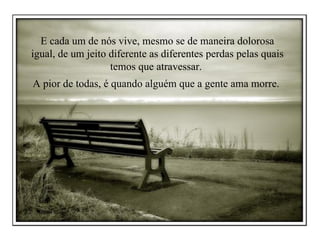 E cada um de nós vive, mesmo se de maneira dolorosa igual, de um jeito diferente as diferentes perdas pelas quais temos que atravessar.  A pior de todas, é quando alguém que a gente ama morre.  