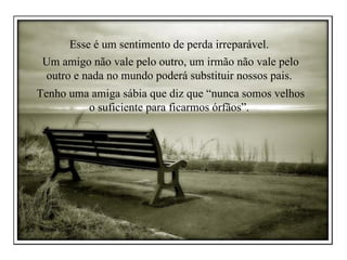 Esse é um sentimento de perda irreparável.  Um amigo não vale pelo outro, um irmão não vale pelo outro e nada no mundo poderá substituir nossos pais.  Tenho uma amiga sábia que diz que “nunca somos velhos o suficiente para ficarmos órfãos”.  