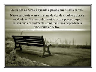 Outra dor de perda é quando a pessoa que se ama se vai.  Nesse caso existe uma mistura de dor de orgulho e dor de medo de se ficar sozinho, muitas vezes porque o que existia não era realmente amor, mas uma dependência emocional do outro.  