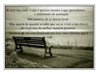 E com isso tudo, o que é preciso mesmo é que aprendamos  o sentimento de aceitação.  Não passiva, de se deixar levar.  Mas aquela de quando se sabe que vai se viver o inevitável, de viver isso da melhor maneira possível.  Nenhum de nós está preparado pra isso, mas sabemos que é a vida. 