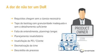 A dor de não ter um DoR
➔ Requisitos chegam sem a clareza necessária
➔ Topo do backlog com granularidade inadequada e
sem o detalhamento suficiente
➔ Falta de entendimento, plannings longas
➔ Planejamento insatisfatório
➔ Insatisfação do PO / Cliente
➔ Desmotivação do time
➔ Descrédito do processo
 