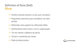 Dicas
Definition of Done (DoD)
➔ Pronto é pronto mesmo e é pra usar na prática
➔ Requisitos essenciais para considerar um item
pronto
➔ Diferentes itens podem ter diferentes DoDs
➔ Alinhamento entre times e com a organização
➔ Ter em mente o objetivo da sprint
➔ Visível e conhecido por todos
➔ Pode (e deve) evoluir
 