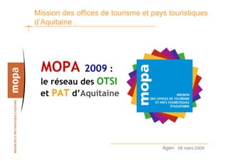 Mission des offices de tourisme et pays touristiques
d’Aquitaine .




 MOPA       2009 :
 le réseau des OTSI
 et PAT d’Aquitaine




                                      Agen 06 mars 2009.   1
 