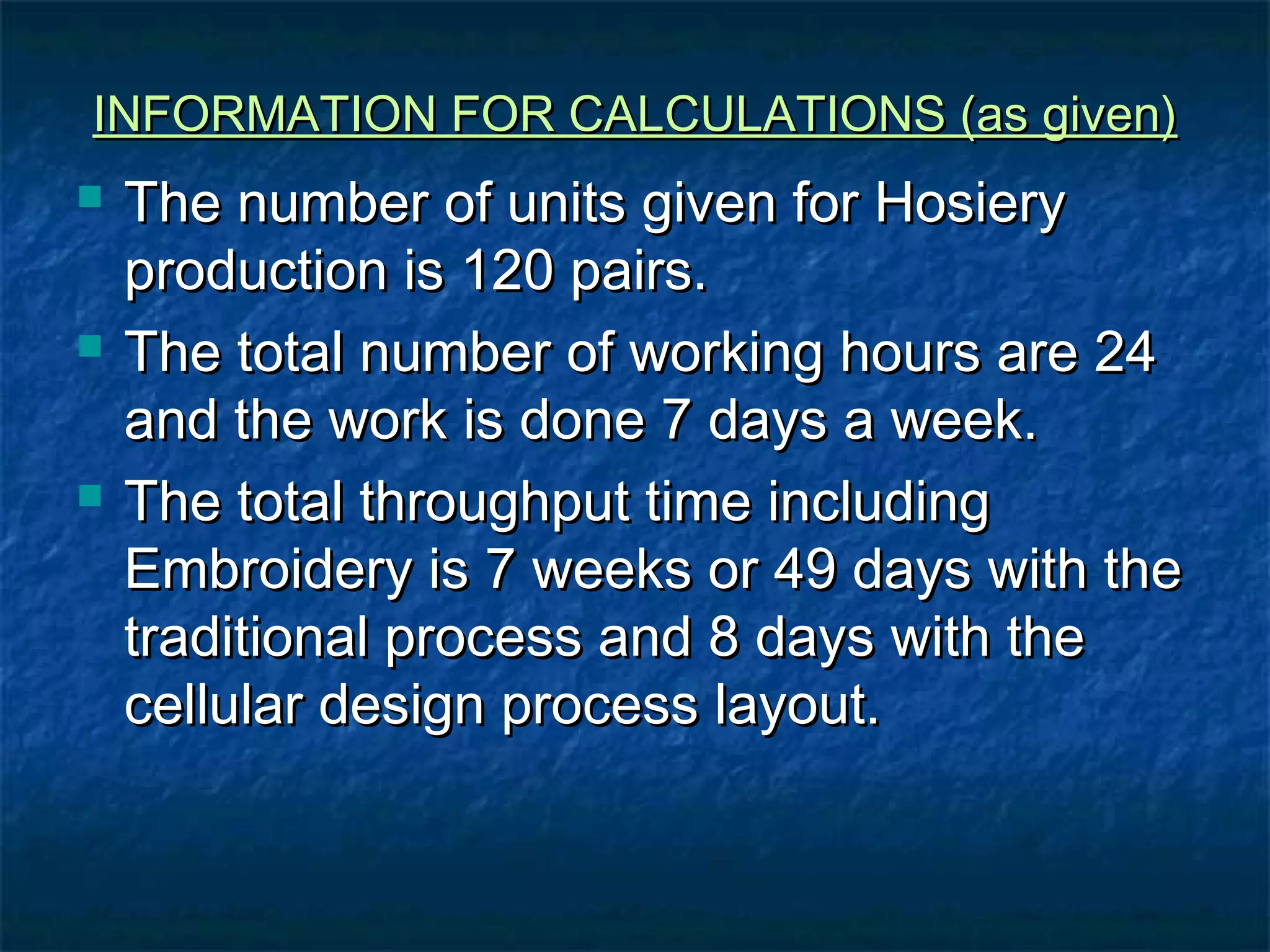 INFORMATION FOR CALCULATIONS (as given)INFORMATION FOR CALCULATIONS (as given)
 The number of units given for HosieryThe number of units given for Hosiery
production is 120 pairs.production is 120 pairs.
 The total number of working hours are 24The total number of working hours are 24
and the work is done 7 days a week.and the work is done 7 days a week.
 The total throughput time includingThe total throughput time including
Embroidery is 7 weeks or 49 days with theEmbroidery is 7 weeks or 49 days with the
traditional process and 8 days with thetraditional process and 8 days with the
cellular design process layout.cellular design process layout.
 
