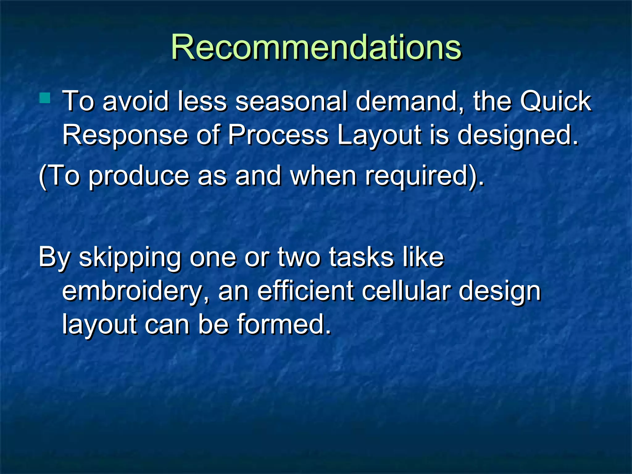 RecommendationsRecommendations
 To avoid less seasonal demand, the QuickTo avoid less seasonal demand, the Quick
Response of Process Layout is designed.Response of Process Layout is designed.
(To produce as and when required).(To produce as and when required).
By skipping one or two tasks likeBy skipping one or two tasks like
embroidery, an efficient cellular designembroidery, an efficient cellular design
layout can be formed.layout can be formed.
 