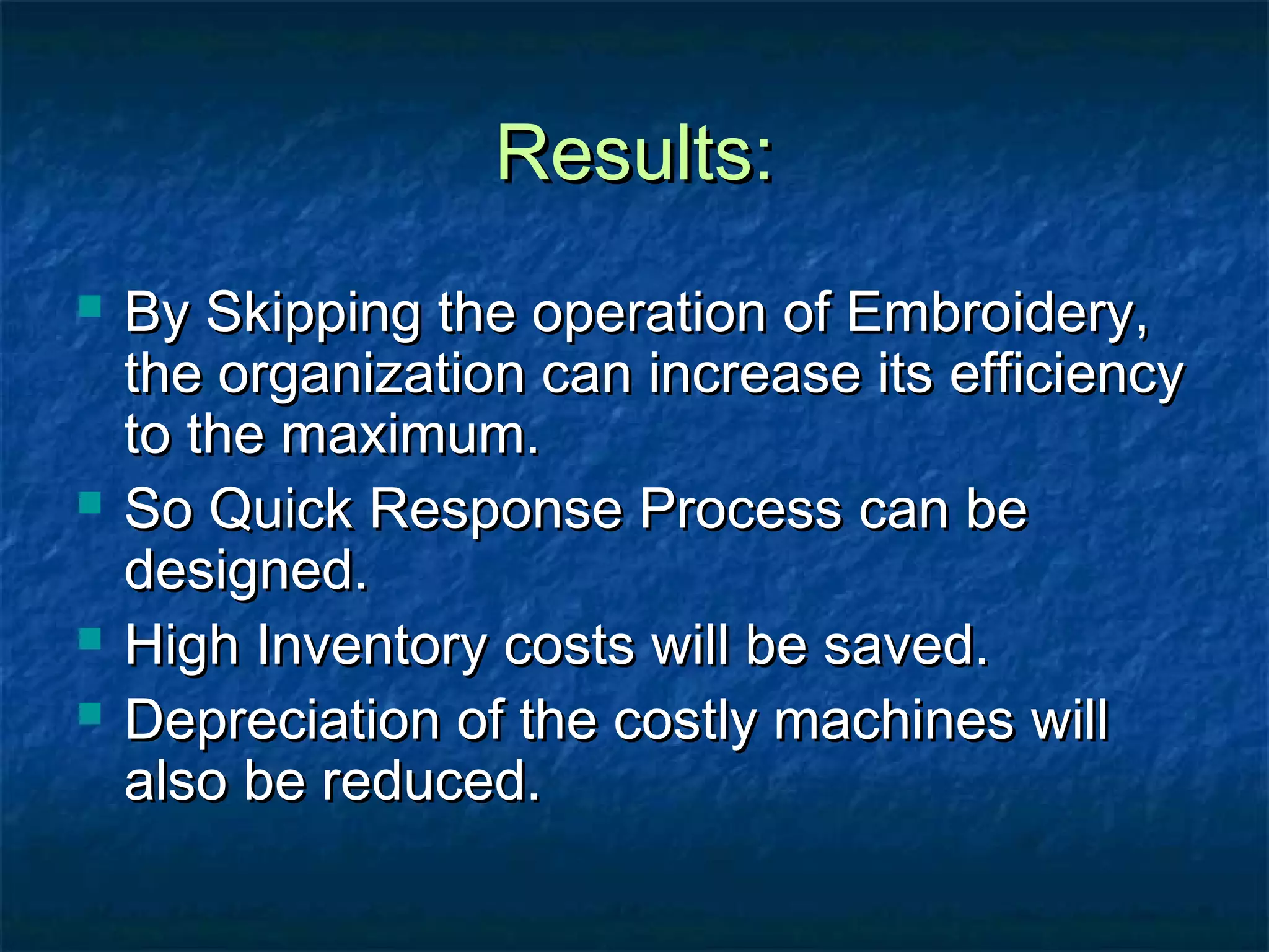 Results:Results:
 By Skipping the operation of Embroidery,By Skipping the operation of Embroidery,
the organization can increase its efficiencythe organization can increase its efficiency
to the maximum.to the maximum.
 So Quick Response Process can beSo Quick Response Process can be
designed.designed.
 High Inventory costs will be saved.High Inventory costs will be saved.
 Depreciation of the costly machines willDepreciation of the costly machines will
also be reduced.also be reduced.
 