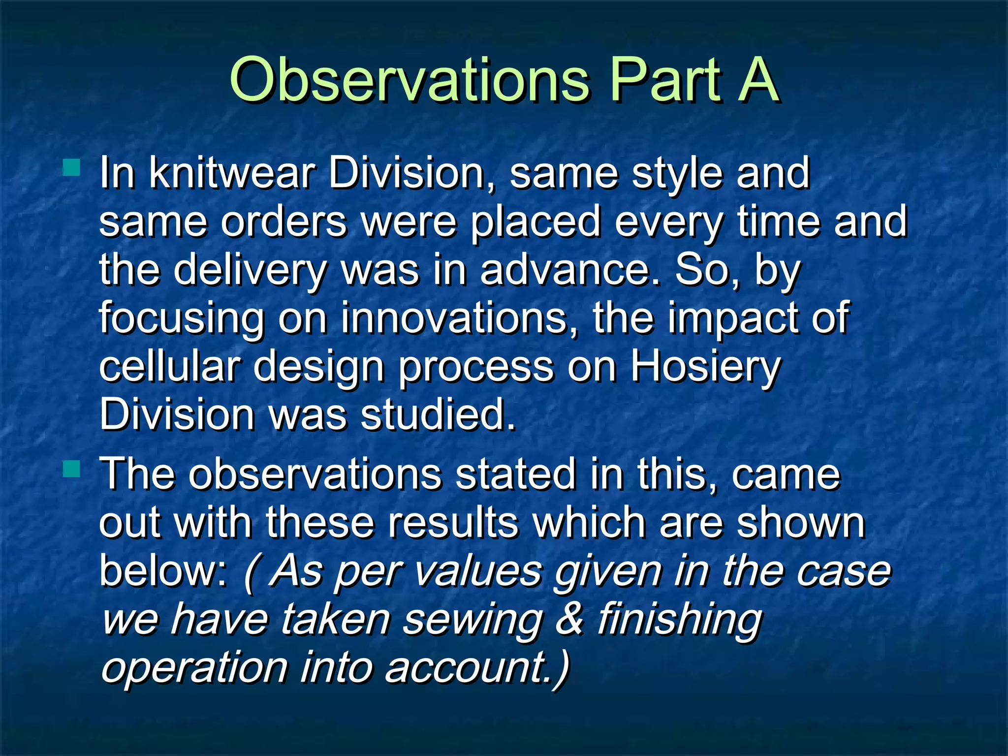Observations Part AObservations Part A
 In knitwear Division, same style andIn knitwear Division, same style and
same orders were placed every time andsame orders were placed every time and
the delivery was in advance. So, bythe delivery was in advance. So, by
focusing on innovations, the impact offocusing on innovations, the impact of
cellular design process on Hosierycellular design process on Hosiery
Division was studied.Division was studied.
 The observations stated in this, cameThe observations stated in this, came
out with these results which are shownout with these results which are shown
below:below: ( As per values given in the case( As per values given in the case
we have taken sewing & finishingwe have taken sewing & finishing
operation into account.)operation into account.)
 