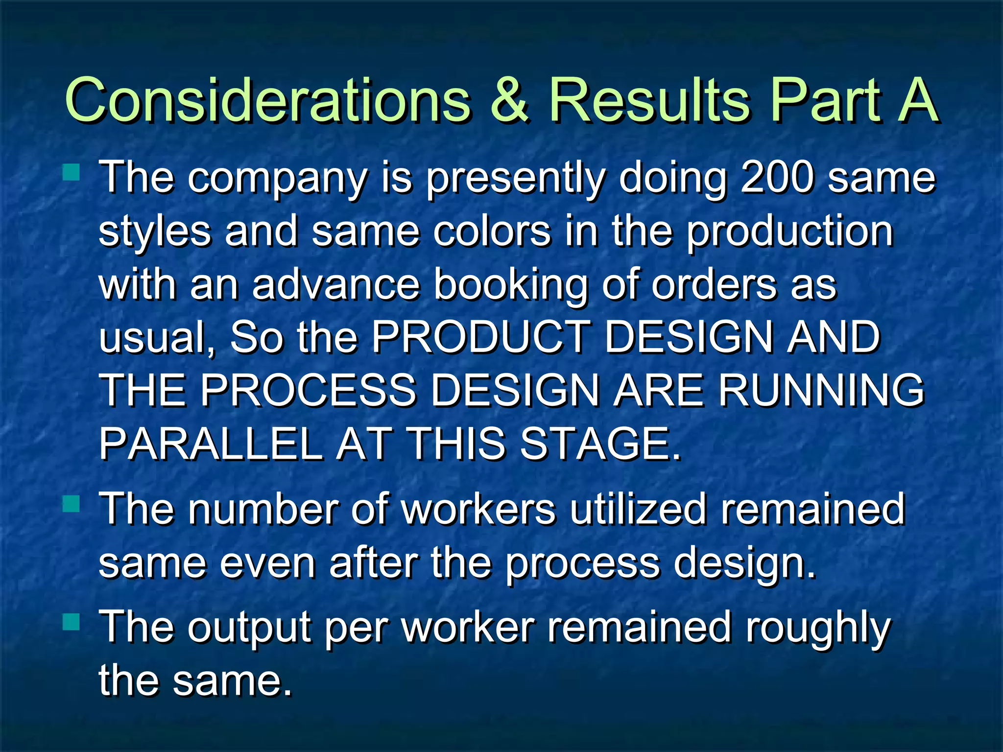 Considerations & Results Part AConsiderations & Results Part A
 The company is presently doing 200 sameThe company is presently doing 200 same
styles and same colors in the productionstyles and same colors in the production
with an advance booking of orders aswith an advance booking of orders as
usual, So the PRODUCT DESIGN ANDusual, So the PRODUCT DESIGN AND
THE PROCESS DESIGN ARE RUNNINGTHE PROCESS DESIGN ARE RUNNING
PARALLEL AT THIS STAGE.PARALLEL AT THIS STAGE.
 The number of workers utilized remainedThe number of workers utilized remained
same even after the process design.same even after the process design.
 The output per worker remained roughlyThe output per worker remained roughly
the same.the same.
 