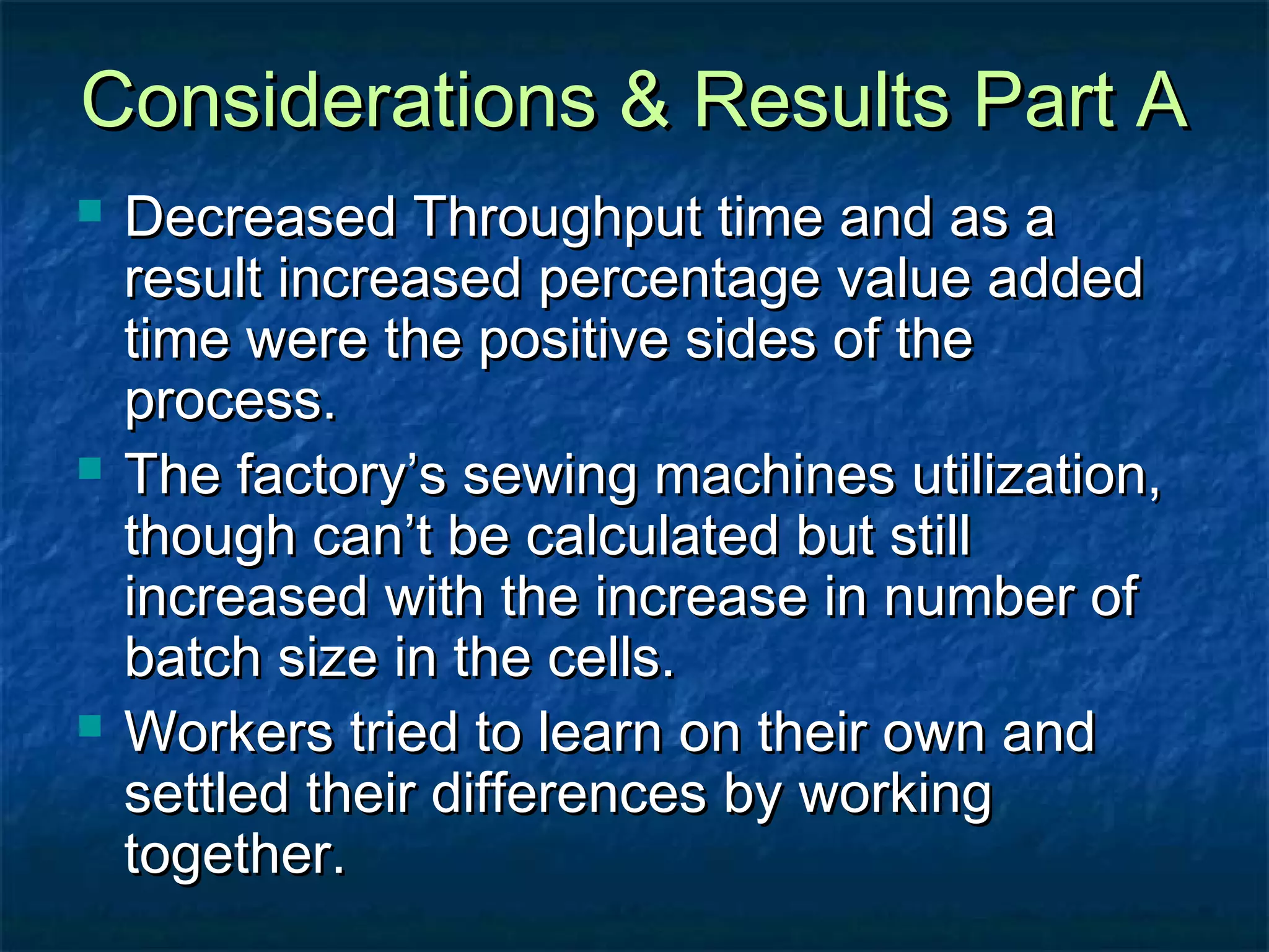 Considerations & Results Part AConsiderations & Results Part A
 Decreased Throughput time and as aDecreased Throughput time and as a
result increased percentage value addedresult increased percentage value added
time were the positive sides of thetime were the positive sides of the
process.process.
 The factory’s sewing machines utilization,The factory’s sewing machines utilization,
though can’t be calculated but stillthough can’t be calculated but still
increased with the increase in number ofincreased with the increase in number of
batch size in the cells.batch size in the cells.
 Workers tried to learn on their own andWorkers tried to learn on their own and
settled their differences by workingsettled their differences by working
together.together.
 