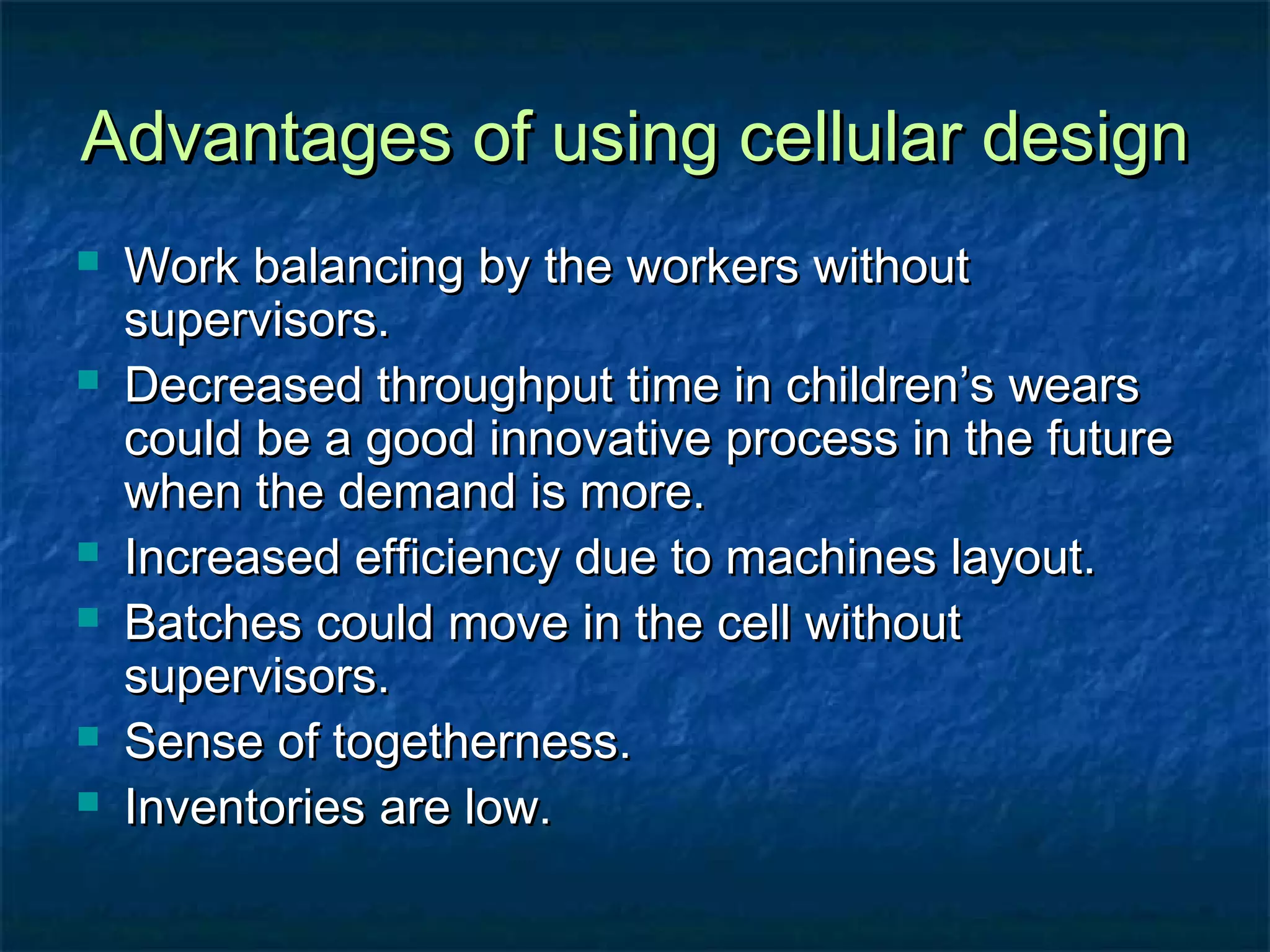 Advantages of using cellular designAdvantages of using cellular design
 Work balancing by the workers withoutWork balancing by the workers without
supervisors.supervisors.
 Decreased throughput time in children’s wearsDecreased throughput time in children’s wears
could be a good innovative process in the futurecould be a good innovative process in the future
when the demand is more.when the demand is more.
 Increased efficiency due to machines layout.Increased efficiency due to machines layout.
 Batches could move in the cell withoutBatches could move in the cell without
supervisors.supervisors.
 Sense of togetherness.Sense of togetherness.
 Inventories are low.Inventories are low.
 