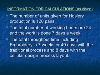 INFORMATION FOR CALCULATIONS (as given)INFORMATION FOR CALCULATIONS (as given)
 The number of units given for HosieryThe number of units given for Hosiery
production is 120 pairs.production is 120 pairs.
 The total number of working hours are 24The total number of working hours are 24
and the work is done 7 days a week.and the work is done 7 days a week.
 The total throughput time includingThe total throughput time including
Embroidery is 7 weeks or 49 days with theEmbroidery is 7 weeks or 49 days with the
traditional process and 8 days with thetraditional process and 8 days with the
cellular design process layout.cellular design process layout.
 