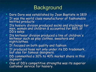 BackgroundBackground
 Dore Dore was established by Jean Baptiste in 1819Dore Dore was established by Jean Baptiste in 1819
 It was the world class manufacturer of fashionableIt was the world class manufacturer of fashionable
knitted productsknitted products
 Its hosiery division produced socks and stockings forIts hosiery division produced socks and stockings for
men, women and children & accounted for 88% ofmen, women and children & accounted for 88% of
DD’s salesDD’s sales
 Its knitwear division produced a line of children'sIts knitwear division produced a line of children's
knitwear such as play clothes, sweaters andknitwear such as play clothes, sweaters and
nightclothes.nightclothes.
 It focused on both quality and fashionIt focused on both quality and fashion
 It produced hose not only under its DD trademark,It produced hose not only under its DD trademark,
but also for famous designers.but also for famous designers.
 DD commented a 30% to 40% market share in thisDD commented a 30% to 40% market share in this
segmentsegment
 One of DD’s competitive strengths was its superiorOne of DD’s competitive strengths was its superior
customer service for hosiery.customer service for hosiery.
 