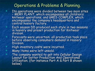 Operations & Problems & Planning.Operations & Problems & Planning.
 Its operations were divided between two main sitesIts operations were divided between two main sites
– MERY PLANT, which encompasses all children’s– MERY PLANT, which encompasses all children’s
knitwear operations; and GRES COMPLEX, whichknitwear operations; and GRES COMPLEX, which
encompasses the company’s headquarters andencompasses the company’s headquarters and
central hosiery factory.central hosiery factory.
 Each season DD produced each style in two seasonsEach season DD produced each style in two seasons
in hosiery and preset production for Knitwearin hosiery and preset production for Knitwear
division.division.
 Forecasts were uncertain; all production took placeForecasts were uncertain; all production took place
before observing consumers demand in Hosierybefore observing consumers demand in Hosiery
Division.Division.
 High inventory costs were incurred.High inventory costs were incurred.
 Many items were left unsold.Many items were left unsold.
 The company wanted to get into Cellular DesignThe company wanted to get into Cellular Design
Layout for better Production And OperationalLayout for better Production And Operational
Utilization. (for instance Part A & Part B shownUtilization. (for instance Part A & Part B shown
below)below)
 