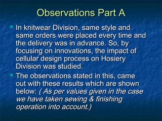 Observations Part AObservations Part A
 In knitwear Division, same style andIn knitwear Division, same style and
same orders were placed every time andsame orders were placed every time and
the delivery was in advance. So, bythe delivery was in advance. So, by
focusing on innovations, the impact offocusing on innovations, the impact of
cellular design process on Hosierycellular design process on Hosiery
Division was studied.Division was studied.
 The observations stated in this, cameThe observations stated in this, came
out with these results which are shownout with these results which are shown
below:below: ( As per values given in the case( As per values given in the case
we have taken sewing & finishingwe have taken sewing & finishing
operation into account.)operation into account.)
 