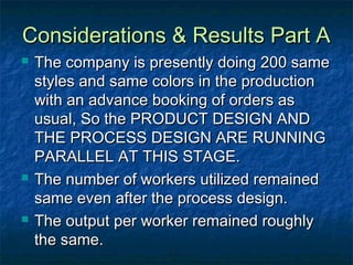 Considerations & Results Part AConsiderations & Results Part A
 The company is presently doing 200 sameThe company is presently doing 200 same
styles and same colors in the productionstyles and same colors in the production
with an advance booking of orders aswith an advance booking of orders as
usual, So the PRODUCT DESIGN ANDusual, So the PRODUCT DESIGN AND
THE PROCESS DESIGN ARE RUNNINGTHE PROCESS DESIGN ARE RUNNING
PARALLEL AT THIS STAGE.PARALLEL AT THIS STAGE.
 The number of workers utilized remainedThe number of workers utilized remained
same even after the process design.same even after the process design.
 The output per worker remained roughlyThe output per worker remained roughly
the same.the same.
 