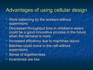 Advantages of using cellular designAdvantages of using cellular design
 Work balancing by the workers withoutWork balancing by the workers without
supervisors.supervisors.
 Decreased throughput time in children’s wearsDecreased throughput time in children’s wears
could be a good innovative process in the futurecould be a good innovative process in the future
when the demand is more.when the demand is more.
 Increased efficiency due to machines layout.Increased efficiency due to machines layout.
 Batches could move in the cell withoutBatches could move in the cell without
supervisors.supervisors.
 Sense of togetherness.Sense of togetherness.
 Inventories are low.Inventories are low.
 