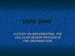DORE’ DORE’DORE’ DORE’
A STUDY ON IMPLEMENTING THEA STUDY ON IMPLEMENTING THE
CELLULAR DESIGN PROCESS INCELLULAR DESIGN PROCESS IN
THE ORGANISATION.THE ORGANISATION.
 