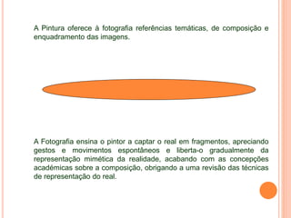 A Pintura oferece à fotografia referências temáticas, de composição e
enquadramento das imagens.
A Fotografia ensina o pintor a captar o real em fragmentos, apreciando
gestos e movimentos espontâneos e liberta-o gradualmente da
representação mimética da realidade, acabando com as concepções
académicas sobre a composição, obrigando a uma revisão das técnicas
de representação do real.
 