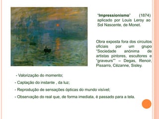 “Impressionismo” (1874)
aplicado por Louis Leroy ao
Sol Nascente, de Monet.
Obra exposta fora dos circuitos
oficiais por um grupo
“Sociedade anónima de
artistas pintores, escultores e
“graveurs”” – Degas, Renoir,
Pissarro, Cézanne, Sisley.
- Valorização do momento;
- Captação do instante , da luz;
- Reprodução de sensações ópticas do mundo visível;
- Observação do real que, de forma imediata, é passado para a tela.
 