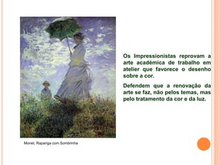 Os Impressionistas reprovam a
arte académica de trabalho em
atelier que favorece o desenho
sobre a cor.
Defendem que a renovação da
arte se faz, não pelos temas, mas
pelo tratamento da cor e da luz.
Monet, Rapariga com Sombrinha
 