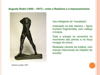 Auguste Rodin (1840 – 1917) – entre o Realismo e o Impressionismo
Homem a andar, 1877
Uso inteligente do “inacabado”.
Inspiração na arte clássica – figura
humana fragmentada, sem cabeça
e braços.
Toda a energia se concentra no
movimento das pernas e na força
invulgar do tronco.
Modelado vibrante da matéria, com
marcas intencionais do trabalho do
escultor.
 