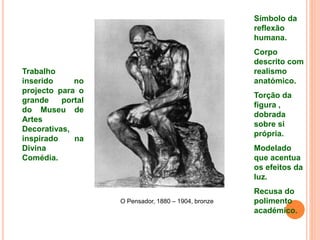 O Pensador, 1880 – 1904, bronze
Trabalho
inserido no
projecto para o
grande portal
do Museu de
Artes
Decorativas,
inspirado na
Divina
Comédia.
Símbolo da
reflexão
humana.
Corpo
descrito com
realismo
anatómico.
Torção da
figura ,
dobrada
sobre si
própria.
Modelado
que acentua
os efeitos da
luz.
Recusa do
polimento
académico.
 