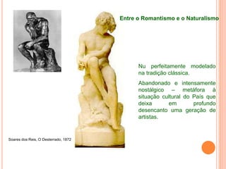 Soares dos Reis, O Desterrado, 1872
Nu perfeitamente modelado
na tradição clássica.
Abandonado e intensamente
nostálgico – metáfora à
situação cultural do País que
deixa em profundo
desencanto uma geração de
artistas.
Entre o Romantismo e o Naturalismo
 
