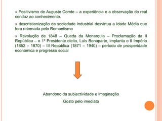 » Positivismo de Auguste Comte – a experiência e a observação do real
conduz ao conhecimento.
» descristianização da sociedade industrial desvirtua a Idade Média que
fora retomada pelo Romantismo
» Revolução de 1848 – Queda da Monarquia – Proclamação da II
República – o 1º Presidente eleito, Luís Bonaparte, implanta o II Império
(1852 – 1870) – III República (1871 – 1940) – período de prosperidade
económica e progresso social
Abandono da subjectividade e imaginação
Gosto pelo imediato
 